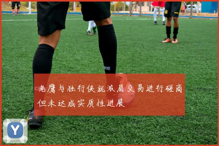 老鹰与独行侠就浓眉交易进行磋商但未达成实质性进展