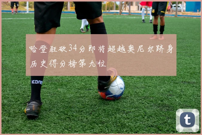 哈登狂砍34分即将超越奥尼尔跻身历史得分榜第九位