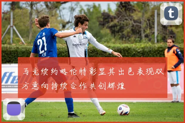 马竞续约略伦特彰显其出色表现双方意向持续合作共创辉煌