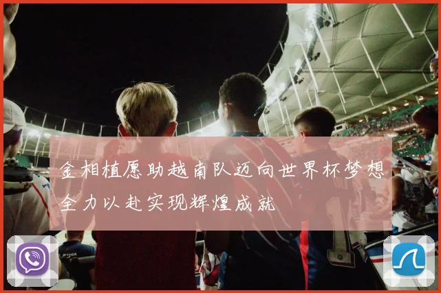 金相植愿助越南队迈向世界杯梦想全力以赴实现辉煌成就