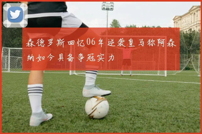 森德罗斯回忆06年逆袭皇马称阿森纳如今具备争冠实力
