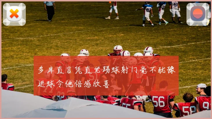 多库直言凭直觉踢球射门毫不犹豫进球令他倍感欣喜