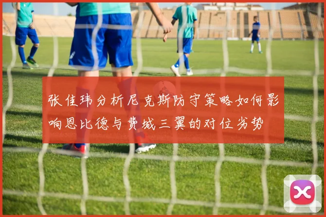 张佳玮分析尼克斯防守策略如何影响恩比德与费城三翼的对位劣势