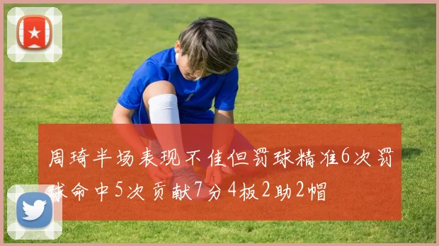 周琦半场表现不佳但罚球精准6次罚球命中5次贡献7分4板2助2帽