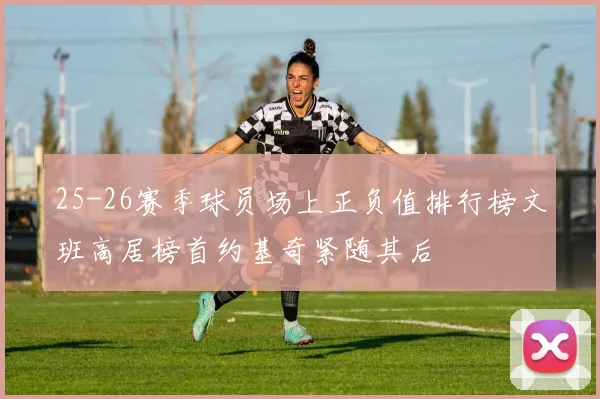 25-26赛季球员场上正负值排行榜文班高居榜首约基奇紧随其后