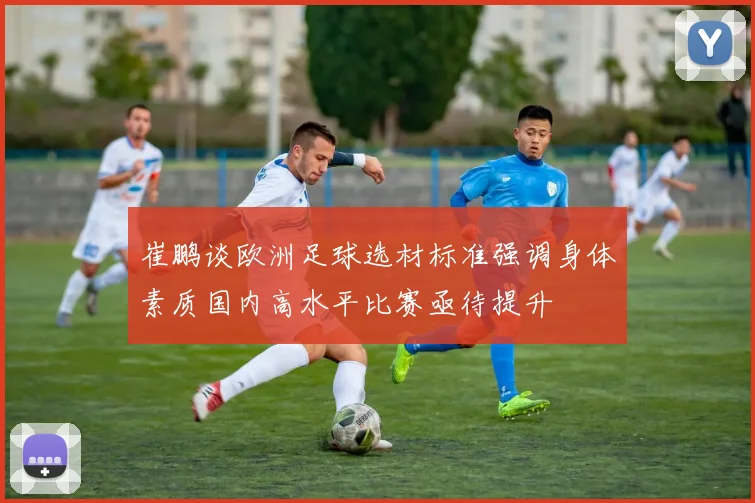 崔鹏谈欧洲足球选材标准强调身体素质国内高水平比赛亟待提升