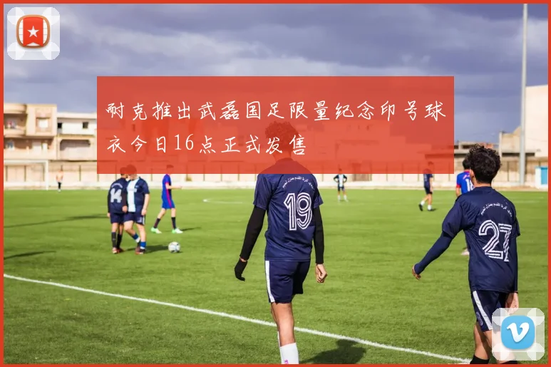 耐克推出武磊国足限量纪念印号球衣今日16点正式发售