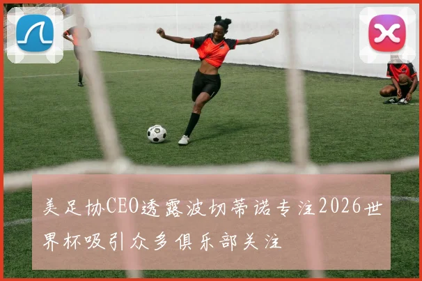 美足协CEO透露波切蒂诺专注2026世界杯吸引众多俱乐部关注