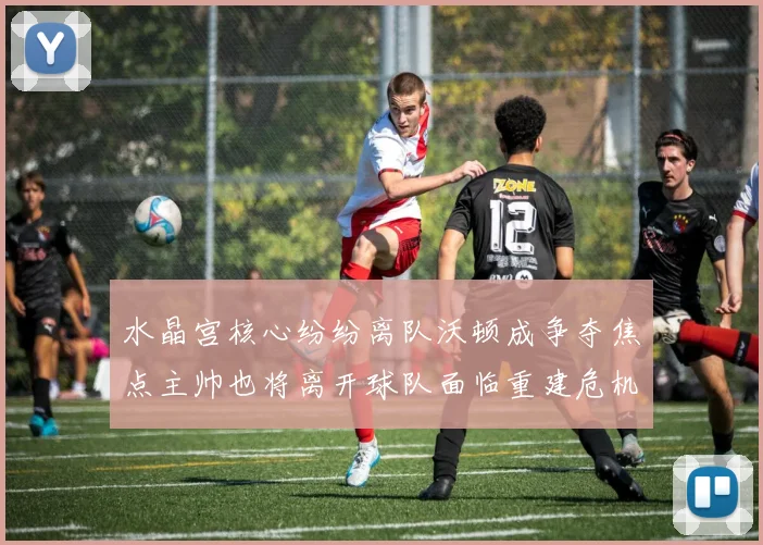 水晶宫核心纷纷离队沃顿成争夺焦点主帅也将离开球队面临重建危机