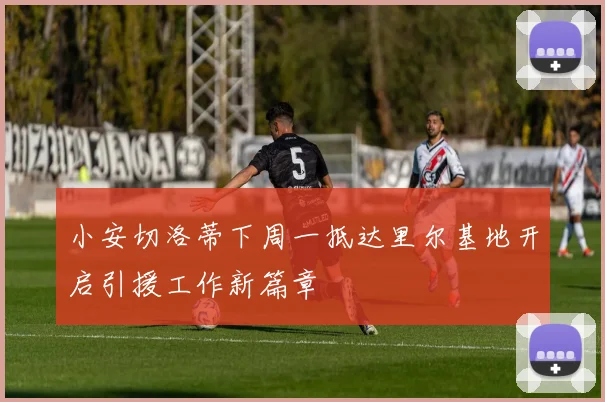 小安切洛蒂下周一抵达里尔基地开启引援工作新篇章