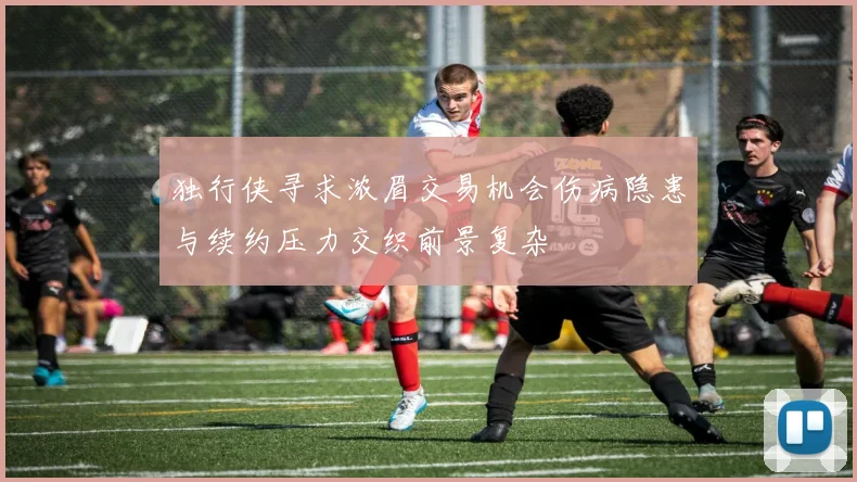 独行侠寻求浓眉交易机会伤病隐患与续约压力交织前景复杂
