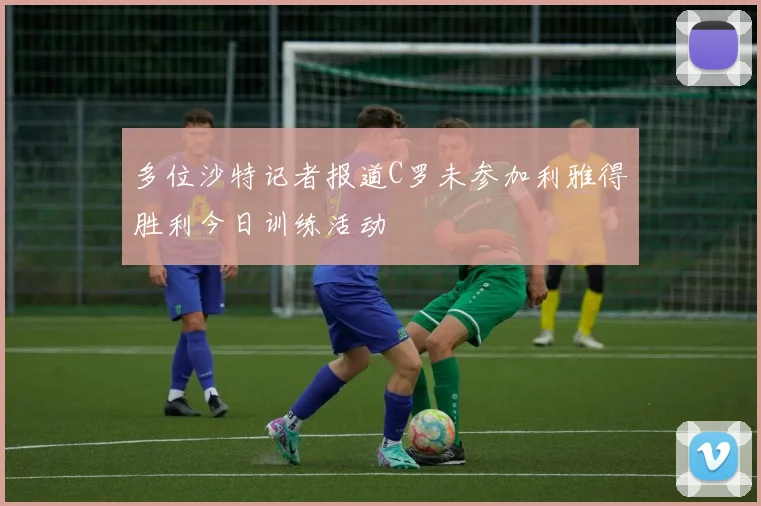多位沙特记者报道C罗未参加利雅得胜利今日训练活动