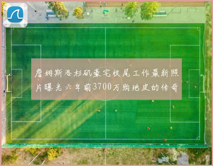 詹姆斯洛杉矶豪宅收尾工作最新照片曝光六年前3700万购地皮的传奇故事