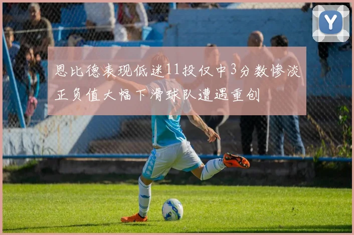 恩比德表现低迷11投仅中3分数惨淡正负值大幅下滑球队遭遇重创