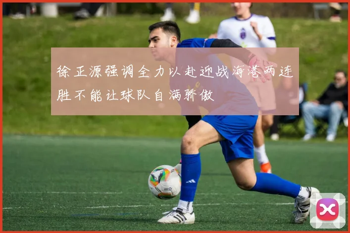 徐正源强调全力以赴迎战海港两连胜不能让球队自满骄傲