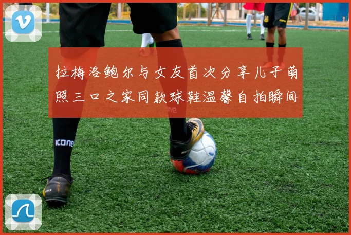 拉梅洛鲍尔与女友首次分享儿子萌照三口之家同款球鞋温馨自拍瞬间