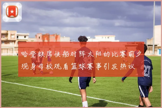 哈登缺席快船对阵太阳的比赛前夕现身母校观看篮球赛事引发热议
