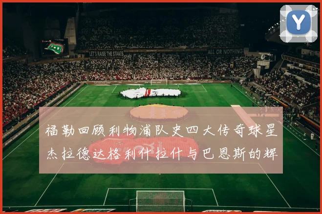 福勒回顾利物浦队史四大传奇球星杰拉德达格利什拉什与巴恩斯的辉煌成就