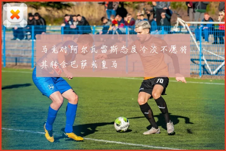 马竞对阿尔瓦雷斯态度冷淡不愿将其转会巴萨或皇马