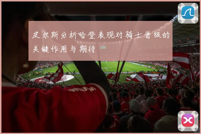 皮尔斯分析哈登表现对骑士晋级的关键作用与期待