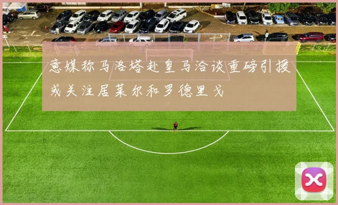 意媒称马洛塔赴皇马洽谈重磅引援或关注居莱尔和罗德里戈