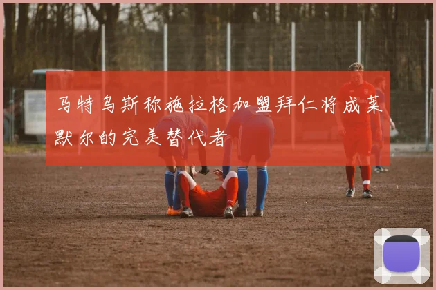 马特乌斯称施拉格加盟拜仁将成莱默尔的完美替代者