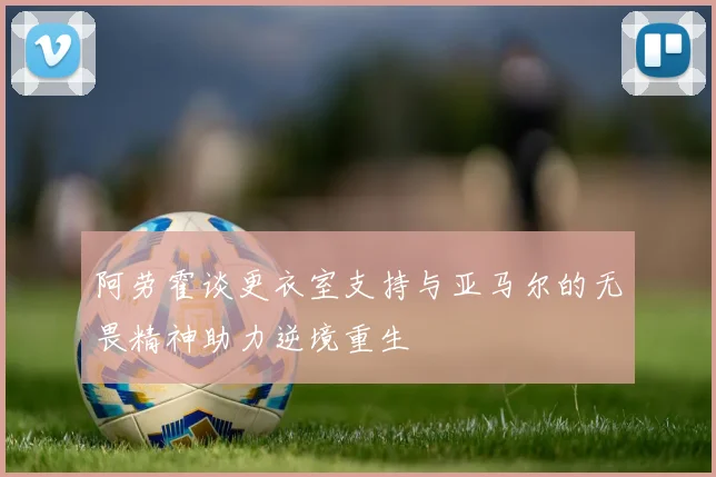 阿劳霍谈更衣室支持与亚马尔的无畏精神助力逆境重生