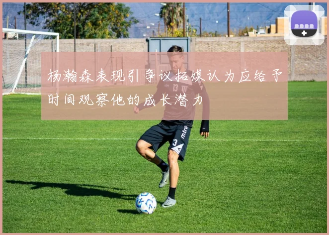 杨瀚森表现引争议拓媒认为应给予时间观察他的成长潜力