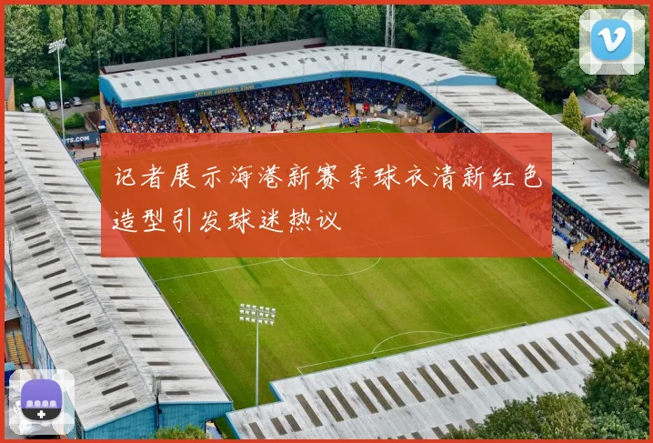 记者展示海港新赛季球衣清新红色造型引发球迷热议