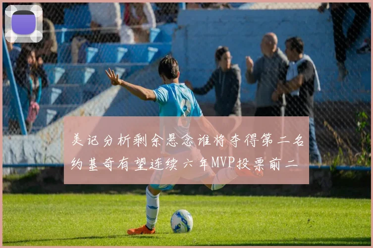 美记分析剩余悬念谁将夺得第二名约基奇有望连续六年MVP投票前二