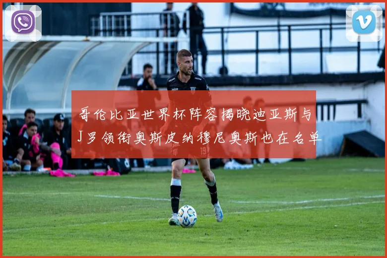 哥伦比亚世界杯阵容揭晓迪亚斯与J罗领衔奥斯皮纳穆尼奥斯也在名单中