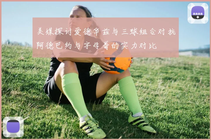 美媒探讨爱德华兹与三球组合对抗阿德巴约与字母哥的实力对比