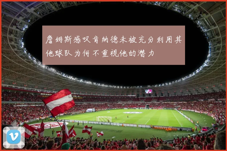 詹姆斯感叹肯纳德未被充分利用其他球队为何不重视他的潜力