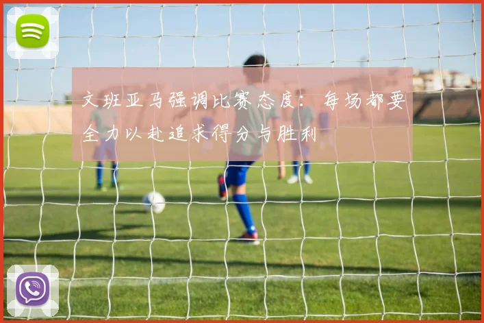 文班亚马强调比赛态度：每场都要全力以赴追求得分与胜利