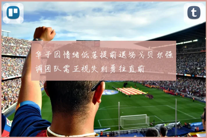 华子因情绪低落提前退场戈贝尔强调团队需正视失利勇往直前