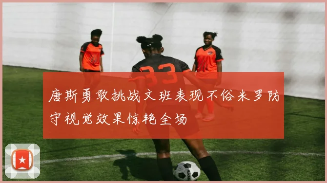 唐斯勇敢挑战文班表现不俗米罗防守视觉效果惊艳全场