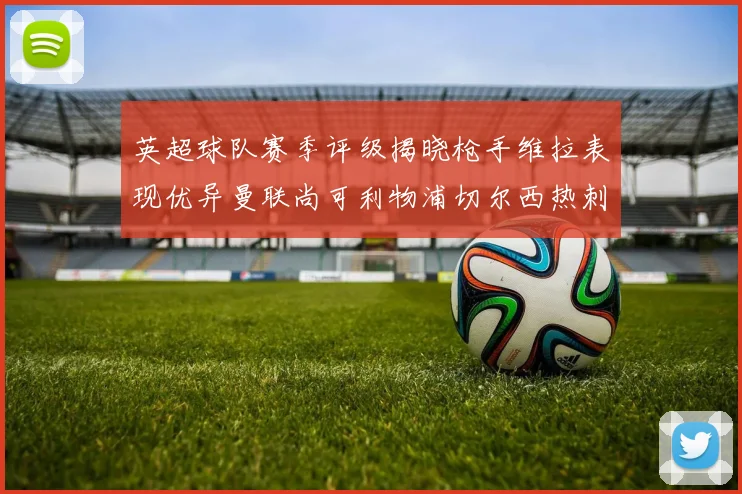 英超球队赛季评级揭晓枪手维拉表现优异曼联尚可利物浦切尔西热刺需努力