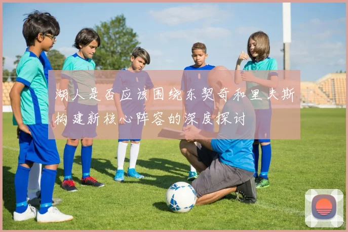 湖人是否应该围绕东契奇和里夫斯构建新核心阵容的深度探讨