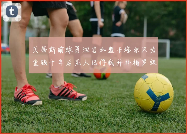 贝蒂斯前球员坦言加盟卡塔尔只为金钱十年后无人记得我并非梅罗级别