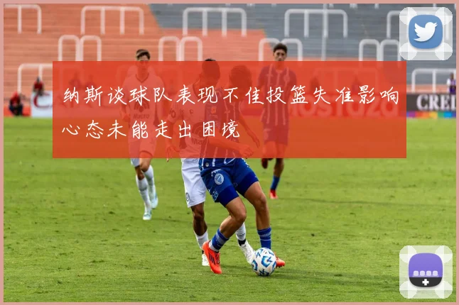 纳斯谈球队表现不佳投篮失准影响心态未能走出困境